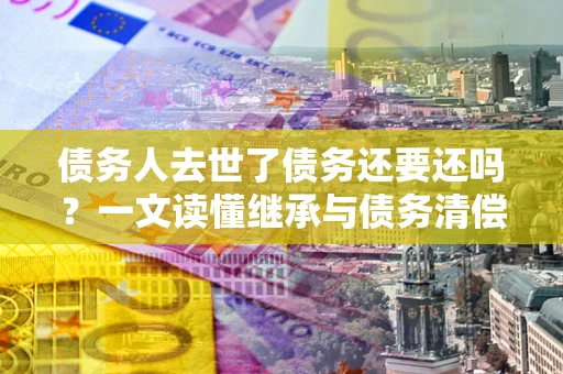 武汉债务人去世了债务还要还吗？一文读懂继承与债务清偿