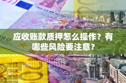 武汉应收账款质押怎么操作？有哪些风险要注意？